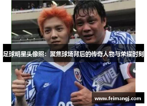 足球明星头像照：聚焦球场背后的传奇人物与荣耀时刻