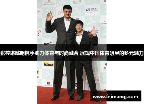 张梓琳姚明携手助力体育与时尚融合 展现中国体育明星的多元魅力