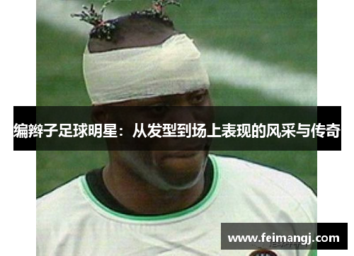 编辫子足球明星：从发型到场上表现的风采与传奇