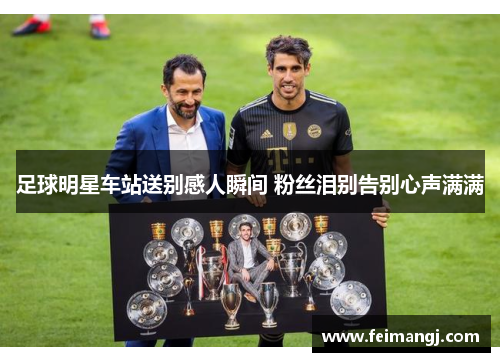 足球明星车站送别感人瞬间 粉丝泪别告别心声满满