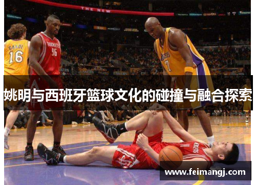 姚明与西班牙篮球文化的碰撞与融合探索