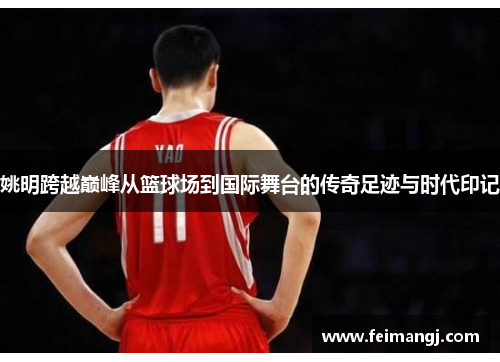 姚明跨越巅峰从篮球场到国际舞台的传奇足迹与时代印记