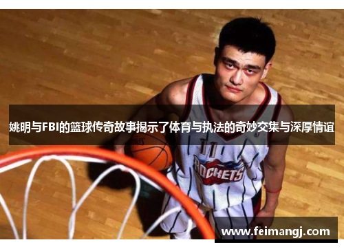 姚明与FBI的篮球传奇故事揭示了体育与执法的奇妙交集与深厚情谊